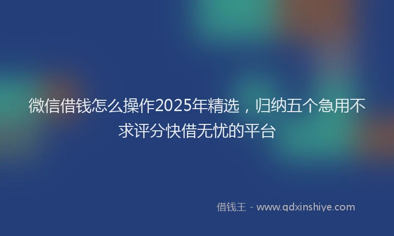 微信借钱怎么操作2025年精选，归纳五个急用不求评分快借无忧的平台