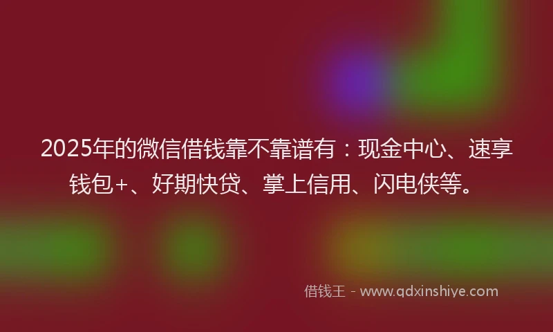 2025年的微信借钱靠不靠谱有：现金中心、速享钱包+、好期快贷、掌上信用、闪电侠等。