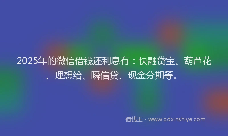 2025年的微信借钱还利息有：快融贷宝、葫芦花、理想给、瞬信贷、现金分期等。