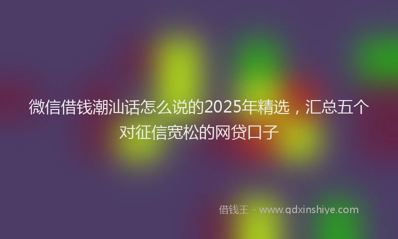 微信借钱潮汕话怎么说的2025年精选，汇总五个对征信宽松的网贷口子