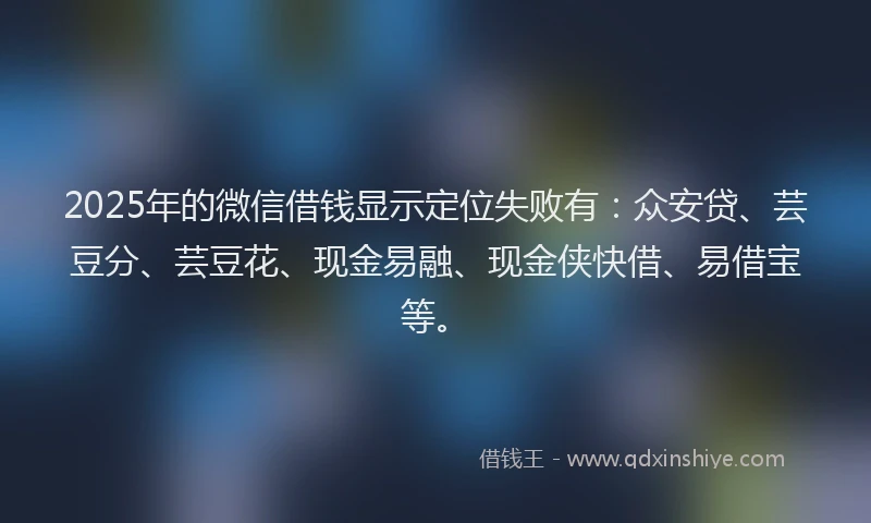 2025年的微信借钱显示定位失败有：众安贷、芸豆分、芸豆花、现金易融、现金侠快借、易借宝等。