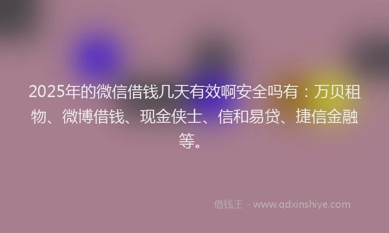 2025年的微信借钱几天有效啊安全吗有：万贝租物、微博借钱、现金侠士、信和易贷、捷信金融等。
