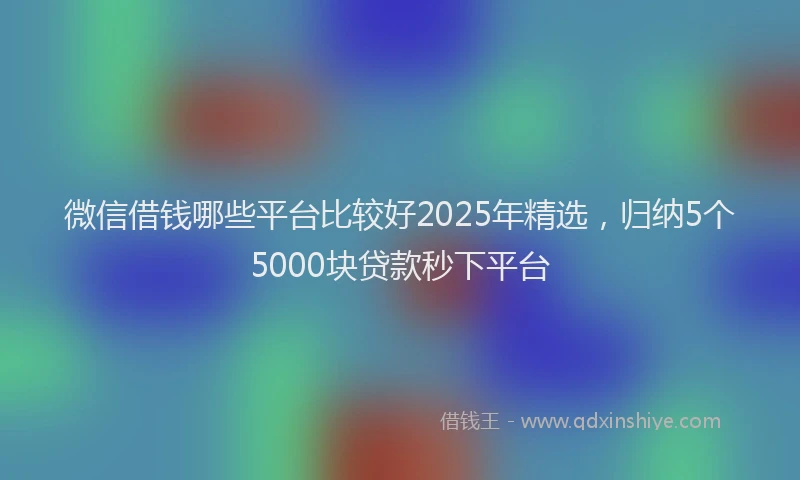 微信借钱哪些平台比较好2025年精选，归纳5个5000块贷款秒下平台