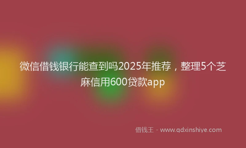 微信借钱银行能查到吗2025年推荐，整理5个芝麻信用600贷款app