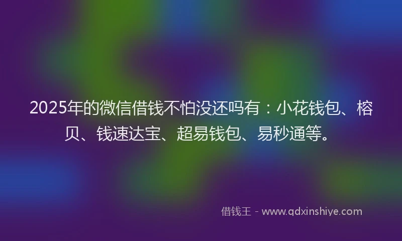 2025年的微信借钱不怕没还吗有：小花钱包、榕贝、钱速达宝、超易钱包、易秒通等。