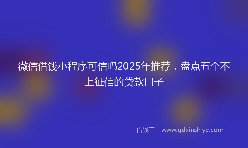 微信借钱小程序可信吗2025年推荐，盘点五个不上征信的贷款口子