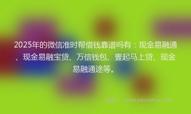 2025年的微信准时帮借钱靠谱吗有：现金易融通、现金易融宝贷、万信钱包、壹起马上贷、现金易融通途等。