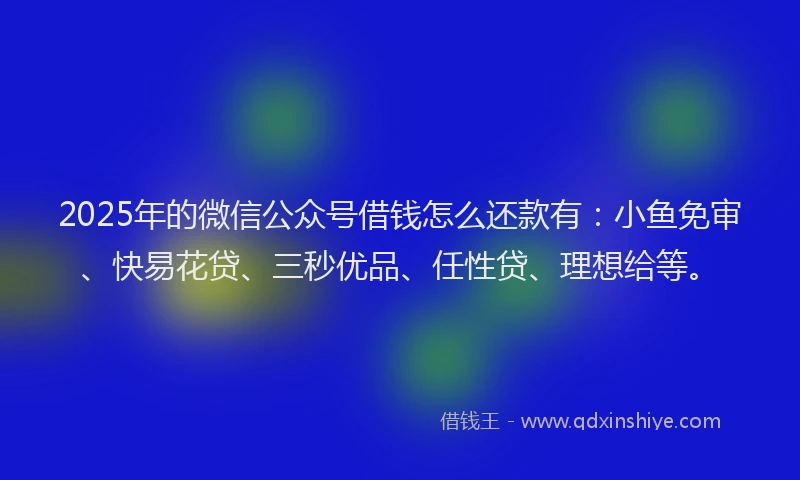 2025年的微信公众号借钱怎么还款有：小鱼免审、快易花贷、三秒优品、任性贷、理想给等。