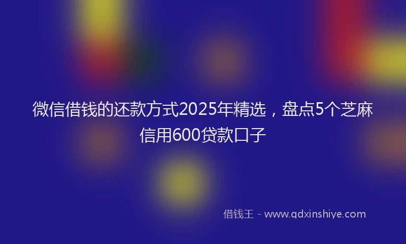 微信借钱的还款方式2025年精选，盘点5个芝麻信用600贷款口子