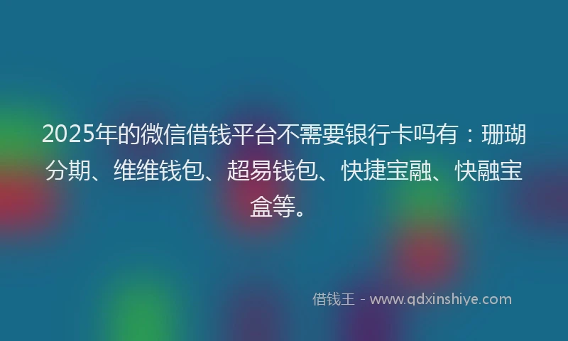 2025年的微信借钱平台不需要银行卡吗有：珊瑚分期、维维钱包、超易钱包、快捷宝融、快融宝盒等。