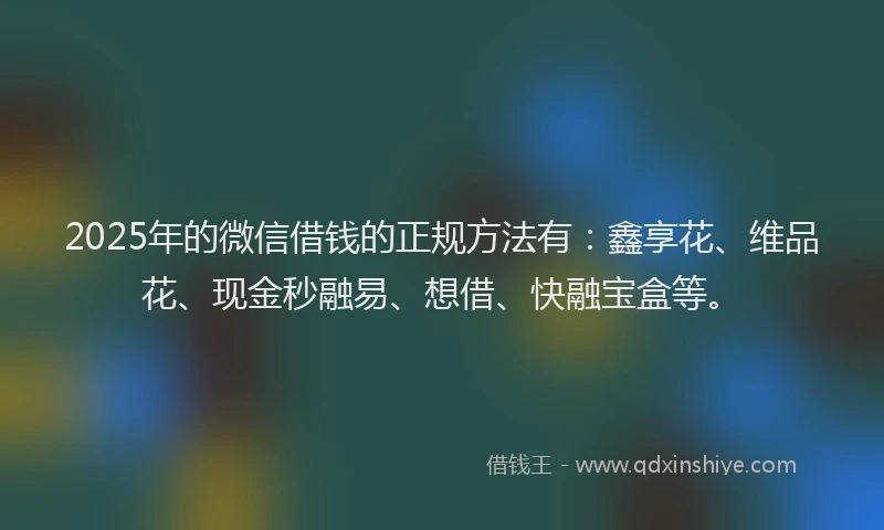 2025年的微信借钱的正规方法有：鑫享花、维品花、现金秒融易、想借、快融宝盒等。