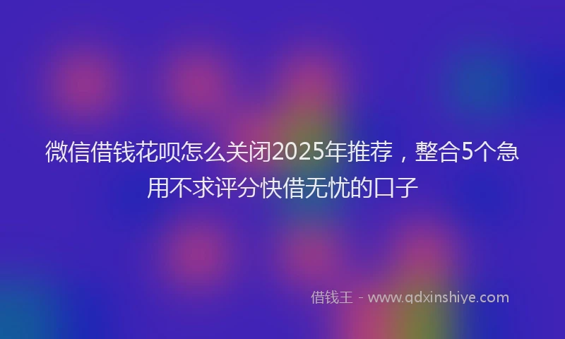 微信借钱花呗怎么关闭2025年推荐，整合5个急用不求评分快借无忧的口子