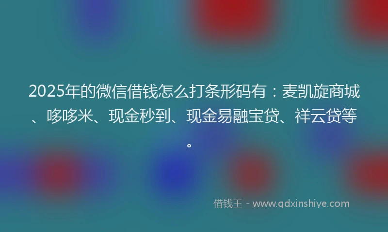 2025年的微信借钱怎么打条形码有：麦凯旋商城、哆哆米、现金秒到、现金易融宝贷、祥云贷等。