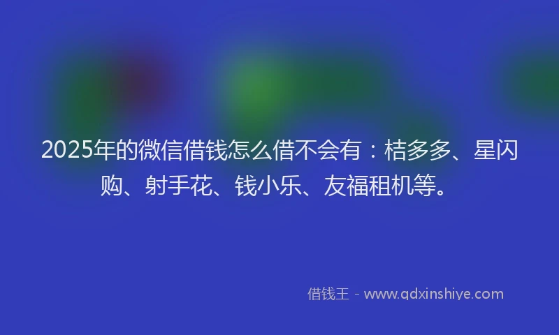 2025年的微信借钱怎么借不会有：桔多多、星闪购、射手花、钱小乐、友福租机等。