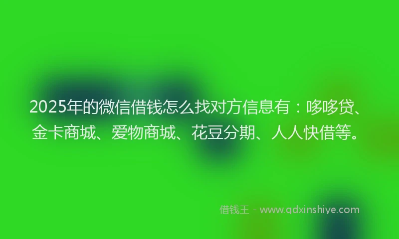 2025年的微信借钱怎么找对方信息有：哆哆贷、金卡商城、爱物商城、花豆分期、人人快借等。