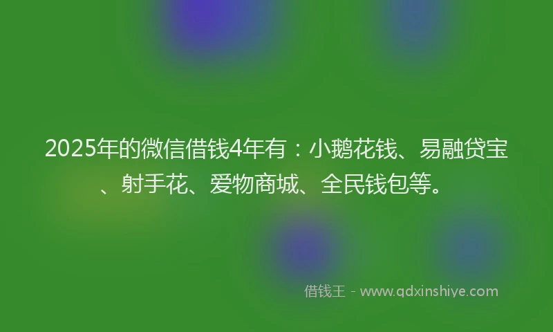 2025年的微信借钱4年有：小鹅花钱、易融贷宝、射手花、爱物商城、全民钱包等。