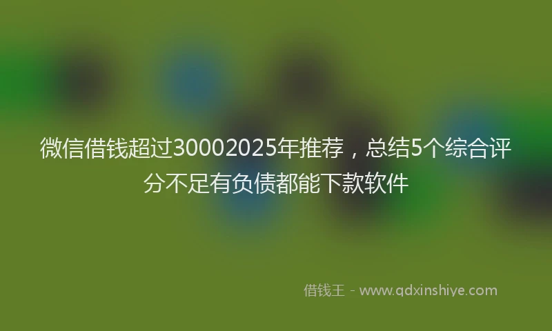 微信借钱超过30002025年推荐，总结5个综合评分不足有负债都能下款软件