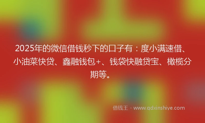 2025年的微信借钱秒下的口子有：度小满速借、小油菜快贷、鑫融钱包+、钱袋快融贷宝、橄榄分期等。