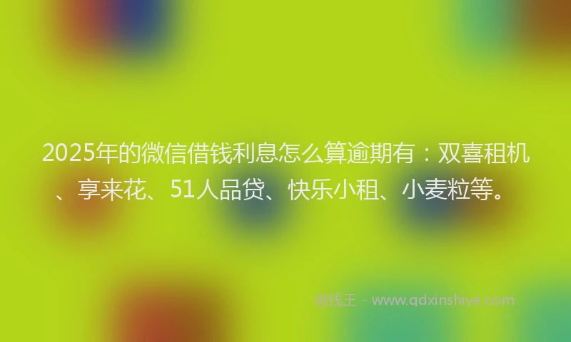 2025年的微信借钱利息怎么算逾期有：双喜租机、享来花、51人品贷、快乐小租、小麦粒等。