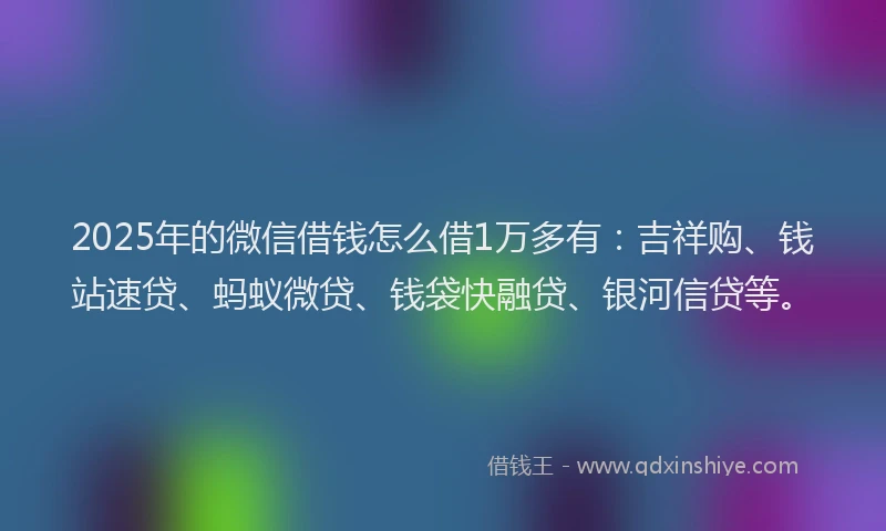2025年的微信借钱怎么借1万多有：吉祥购、钱站速贷、蚂蚁微贷、钱袋快融贷、银河信贷等。