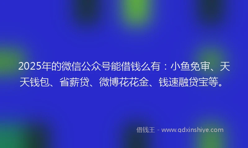 2025年的微信公众号能借钱么有：小鱼免审、天天钱包、省薪贷、微博花花金、钱速融贷宝等。