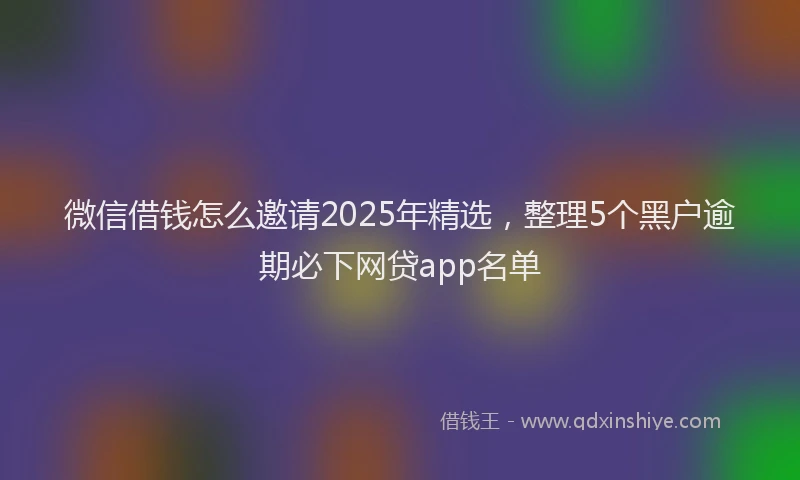 微信借钱怎么邀请2025年精选，整理5个黑户逾期必下网贷app名单