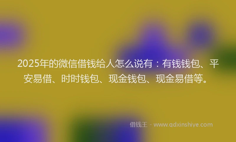 2025年的微信借钱给人怎么说有：有钱钱包、平安易借、时时钱包、现金钱包、现金易借等。