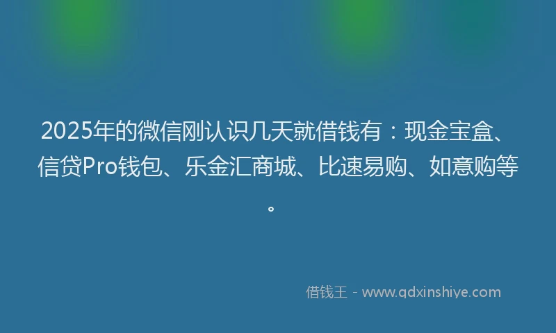 2025年的微信刚认识几天就借钱有：现金宝盒、信贷Pro钱包、乐金汇商城、比速易购、如意购等。