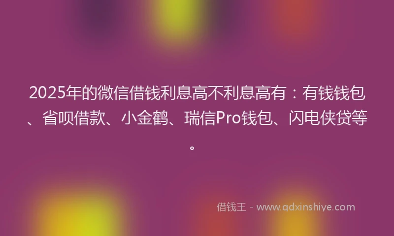 2025年的微信借钱利息高不利息高有：有钱钱包、省呗借款、小金鹤、瑞信Pro钱包、闪电侠贷等。