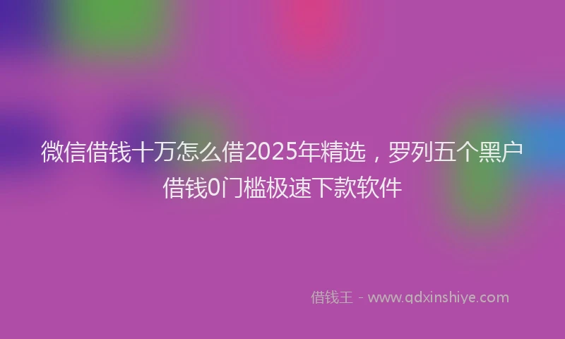 微信借钱十万怎么借2025年精选，罗列五个黑户借钱0门槛极速下款软件
