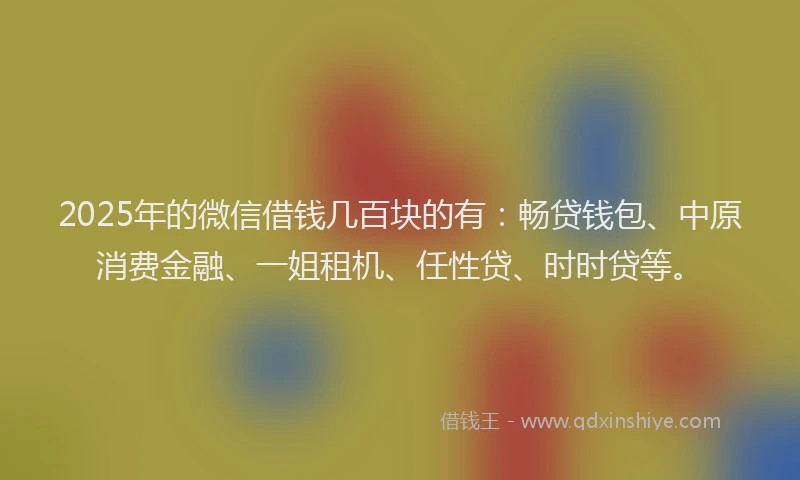 2025年的微信借钱几百块的有：畅贷钱包、中原消费金融、一姐租机、任性贷、时时贷等。