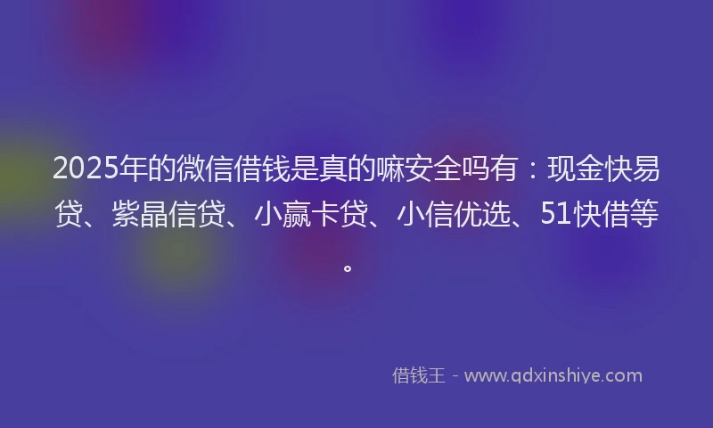 2025年的微信借钱是真的嘛安全吗有：现金快易贷、紫晶信贷、小赢卡贷、小信优选、51快借等。