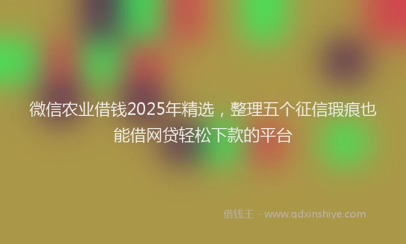 微信农业借钱2025年精选，整理五个征信瑕疵也能借网贷轻松下款的平台