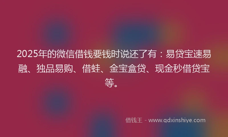 2025年的微信借钱要钱时说还了有：易贷宝速易融、独品易购、借蛙、金宝盒贷、现金秒借贷宝等。