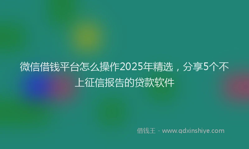 微信借钱平台怎么操作2025年精选，分享5个不上征信报告的贷款软件