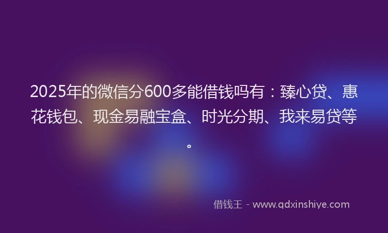 2025年的微信分600多能借钱吗有：臻心贷、惠花钱包、现金易融宝盒、时光分期、我来易贷等。