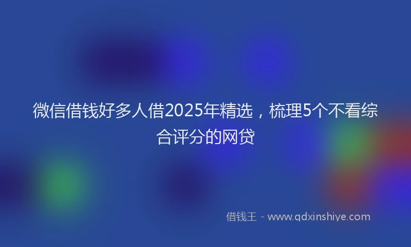 微信借钱好多人借2025年精选，梳理5个不看综合评分的网贷
