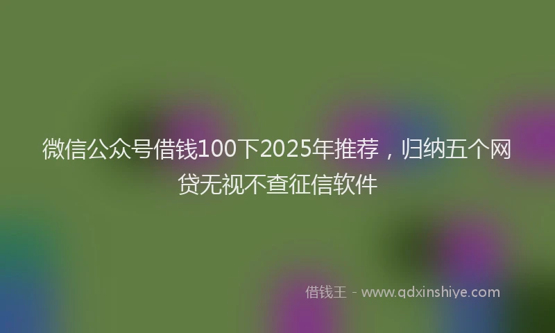 微信公众号借钱100下2025年推荐，归纳五个网贷无视不查征信软件