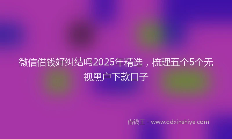 微信借钱好纠结吗2025年精选，梳理五个5个无视黑户下款口子