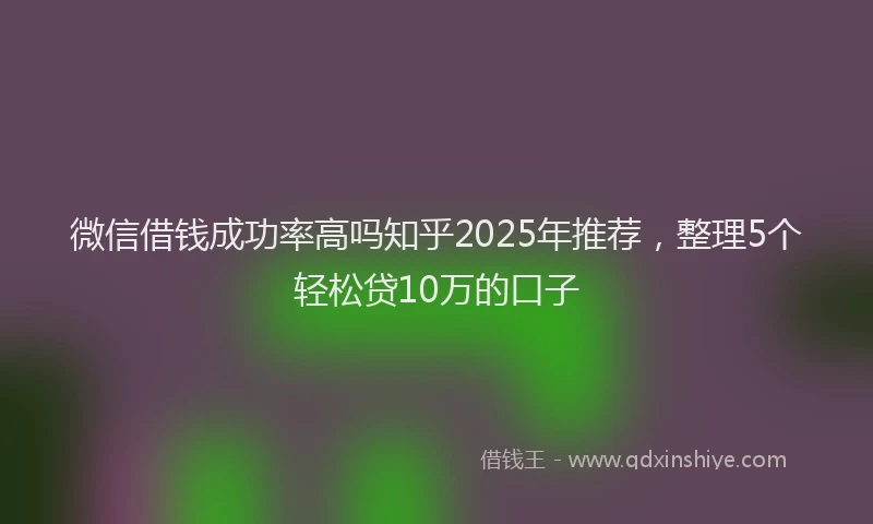 微信借钱成功率高吗知乎2025年推荐，整理5个轻松贷10万的口子