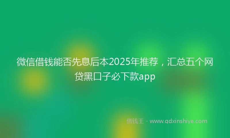 微信借钱能否先息后本2025年推荐，汇总五个网贷黑口子必下款app