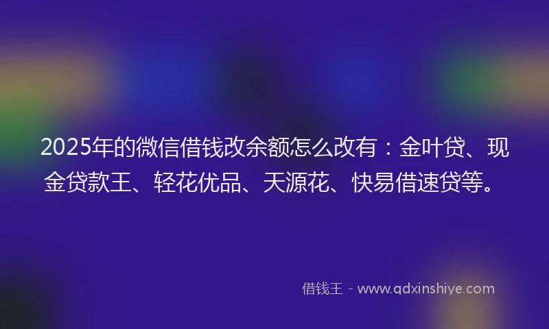 2025年的微信借钱改余额怎么改有：金叶贷、现金贷款王、轻花优品、天源花、快易借速贷等。