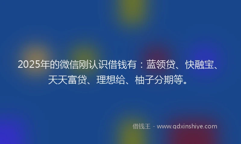 2025年的微信刚认识借钱有：蓝领贷、快融宝、天天富贷、理想给、柚子分期等。