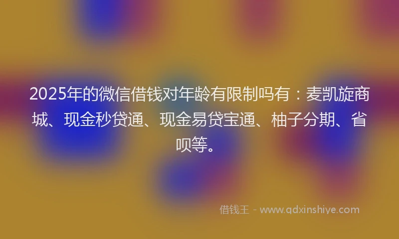 2025年的微信借钱对年龄有限制吗有：麦凯旋商城、现金秒贷通、现金易贷宝通、柚子分期、省呗等。