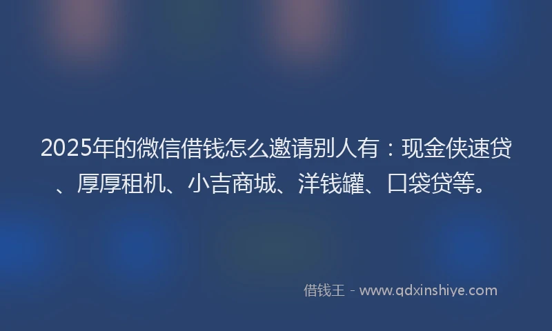 2025年的微信借钱怎么邀请别人有：现金侠速贷、厚厚租机、小吉商城、洋钱罐、口袋贷等。