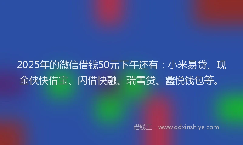 2025年的微信借钱50元下午还有：小米易贷、现金侠快借宝、闪借快融、瑞雪贷、鑫悦钱包等。