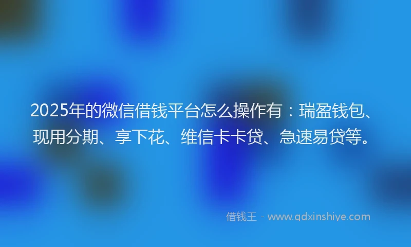 2025年的微信借钱平台怎么操作有：瑞盈钱包、现用分期、享下花、维信卡卡贷、急速易贷等。