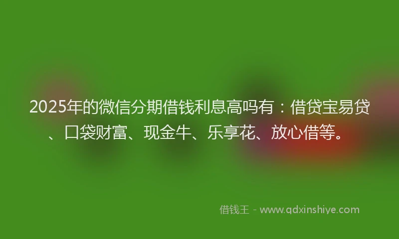 2025年的微信分期借钱利息高吗有：借贷宝易贷、口袋财富、现金牛、乐享花、放心借等。
