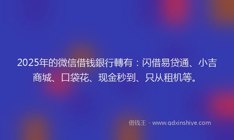 2025年的微信借钱銀行轉有：闪借易贷通、小吉商城、口袋花、现金秒到、只从租机等。