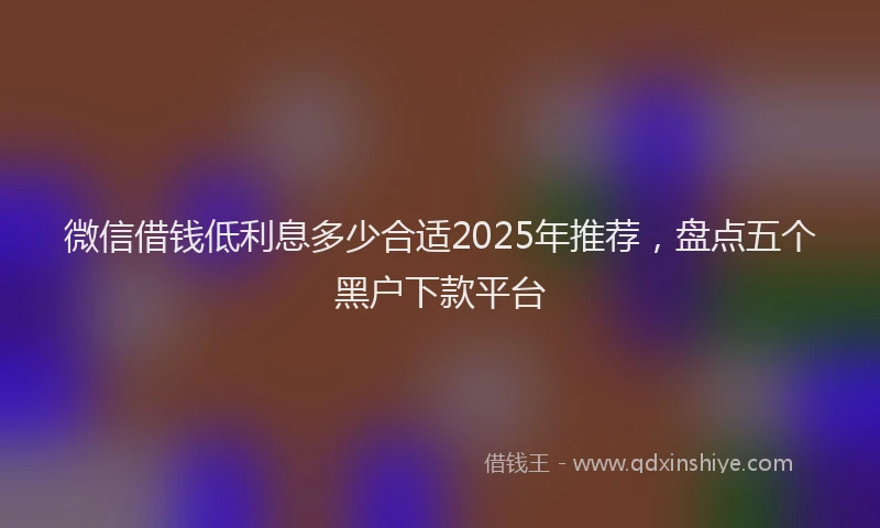 微信借钱低利息多少合适2025年推荐，盘点五个黑户下款平台